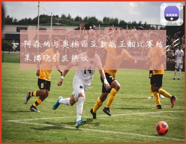 阿森纳与奥林匹亚激战正酣比赛结果揭晓引发热议