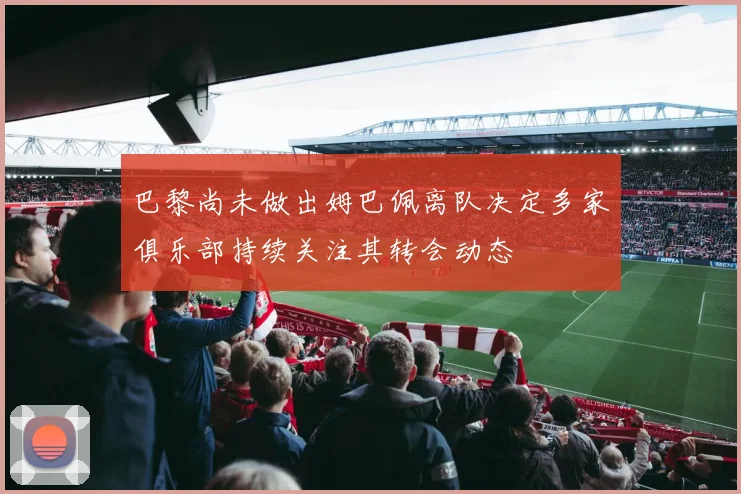 巴黎尚未做出姆巴佩离队决定多家俱乐部持续关注其转会动态