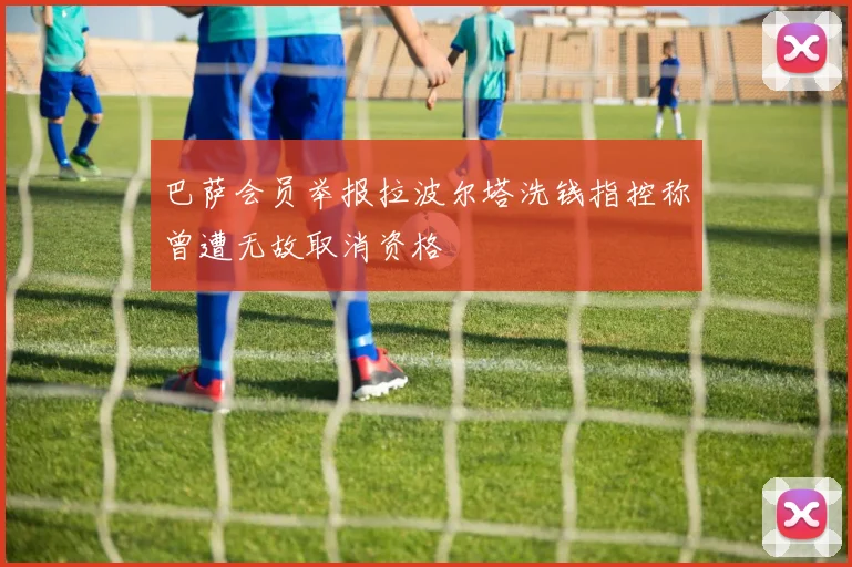 巴萨会员举报拉波尔塔洗钱指控称曾遭无故取消资格