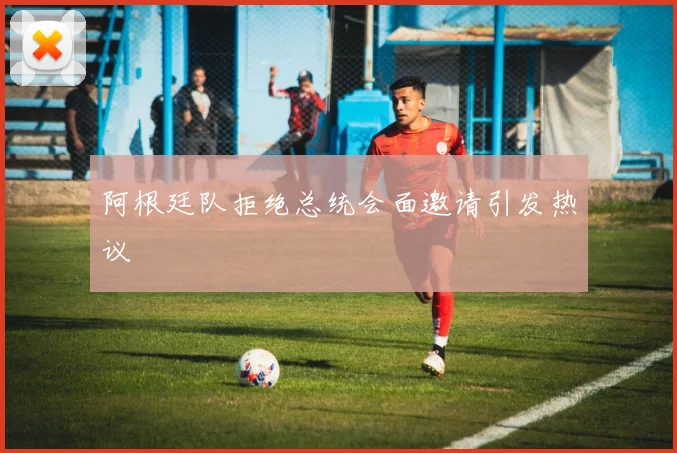 阿根廷队拒绝总统会面邀请引发热议
